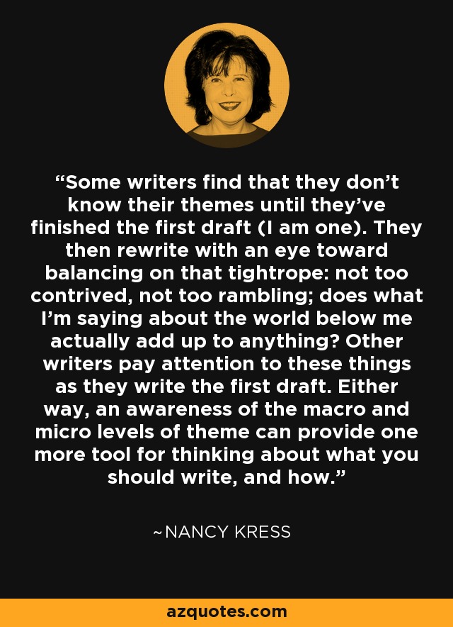 Some writers find that they don't know their themes until they've finished the first draft (I am one). They then rewrite with an eye toward balancing on that tightrope: not too contrived, not too rambling; does what I'm saying about the world below me actually add up to anything? Other writers pay attention to these things as they write the first draft. Either way, an awareness of the macro and micro levels of theme can provide one more tool for thinking about what you should write, and how. - Nancy Kress