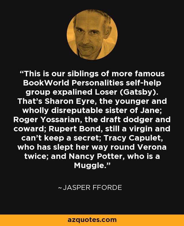 This is our siblings of more famous BookWorld Personalities self-help group expalined Loser (Gatsby). That's Sharon Eyre, the younger and wholly disreputable sister of Jane; Roger Yossarian, the draft dodger and coward; Rupert Bond, still a virgin and can't keep a secret; Tracy Capulet, who has slept her way round Verona twice; and Nancy Potter, who is a Muggle. - Jasper Fforde