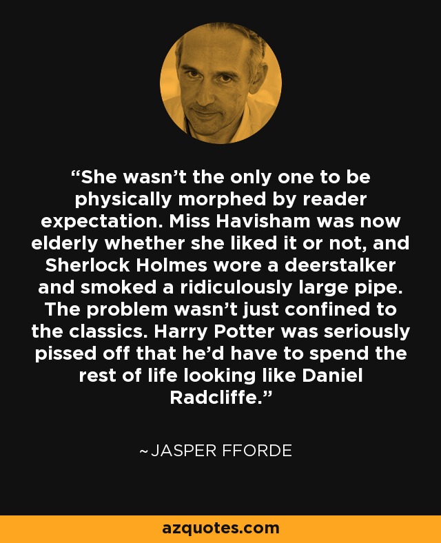 She wasn't the only one to be physically morphed by reader expectation. Miss Havisham was now elderly whether she liked it or not, and Sherlock Holmes wore a deerstalker and smoked a ridiculously large pipe. The problem wasn't just confined to the classics. Harry Potter was seriously pissed off that he'd have to spend the rest of life looking like Daniel Radcliffe. - Jasper Fforde