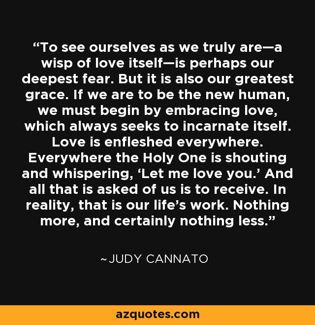 To see ourselves as we truly are—a wisp of love itself—is perhaps our deepest fear. But it is also our greatest grace. If we are to be the new human, we must begin by embracing love, which always seeks to incarnate itself. Love is enfleshed everywhere. Everywhere the Holy One is shouting and whispering, ‘Let me love you.’ And all that is asked of us is to receive. In reality, that is our life’s work. Nothing more, and certainly nothing less. - Judy Cannato