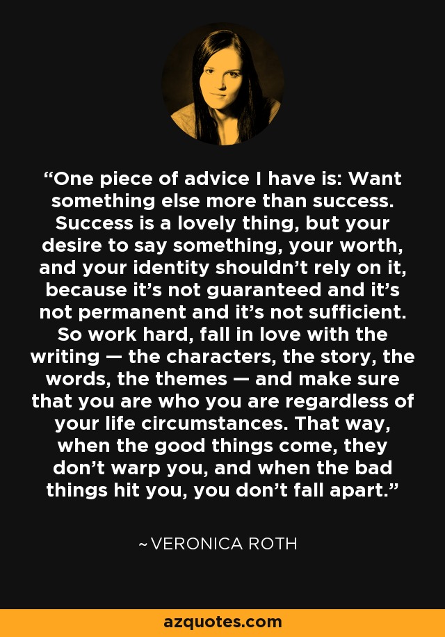 One piece of advice I have is: Want something else more than success. Success is a lovely thing, but your desire to say something, your worth, and your identity shouldn’t rely on it, because it’s not guaranteed and it’s not permanent and it’s not sufficient. So work hard, fall in love with the writing — the characters, the story, the words, the themes — and make sure that you are who you are regardless of your life circumstances. That way, when the good things come, they don’t warp you, and when the bad things hit you, you don’t fall apart. - Veronica Roth