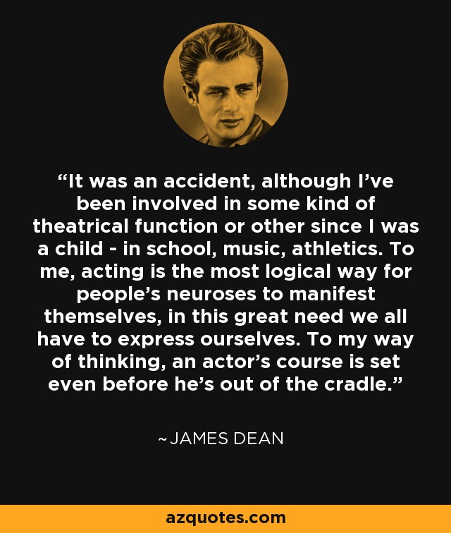 It was an accident, although I've been involved in some kind of theatrical function or other since I was a child - in school, music, athletics. To me, acting is the most logical way for people's neuroses to manifest themselves, in this great need we all have to express ourselves. To my way of thinking, an actor's course is set even before he's out of the cradle. - James Dean