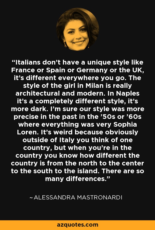 Italians don't have a unique style like France or Spain or Germany or the UK, it's different everywhere you go. The style of the girl in Milan is really architectural and modern. In Naples it's a completely different style, it's more dark. I'm sure our style was more precise in the past in the '50s or '60s where everything was very Sophia Loren. It's weird because obviously outside of Italy you think of one country, but when you're in the country you know how different the country is from the north to the center to the south to the island. There are so many differences. - Alessandra Mastronardi