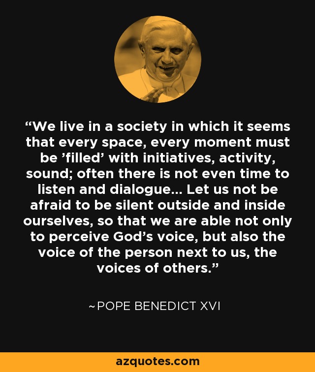 We live in a society in which it seems that every space, every moment must be 'filled' with initiatives, activity, sound; often there is not even time to listen and dialogue... Let us not be afraid to be silent outside and inside ourselves, so that we are able not only to perceive God's voice, but also the voice of the person next to us, the voices of others. - Pope Benedict XVI