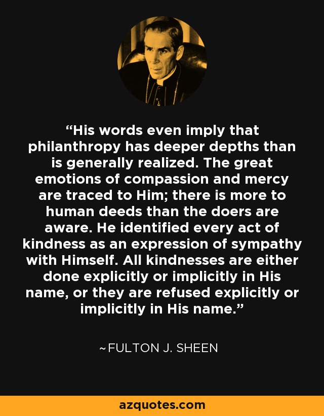 His words even imply that philanthropy has deeper depths than is generally realized. The great emotions of compassion and mercy are traced to Him; there is more to human deeds than the doers are aware. He identified every act of kindness as an expression of sympathy with Himself. All kindnesses are either done explicitly or implicitly in His name, or they are refused explicitly or implicitly in His name. - Fulton J. Sheen