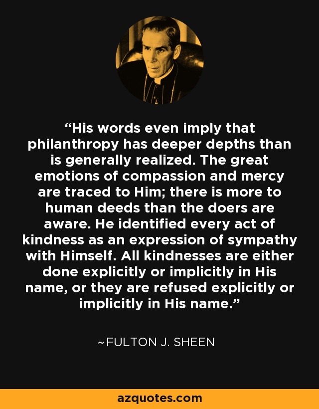 His words even imply that philanthropy has deeper depths than is generally realized. The great emotions of compassion and mercy are traced to Him; there is more to human deeds than the doers are aware. He identified every act of kindness as an expression of sympathy with Himself. All kindnesses are either done explicitly or implicitly in His name, or they are refused explicitly or implicitly in His name. - Fulton J. Sheen
