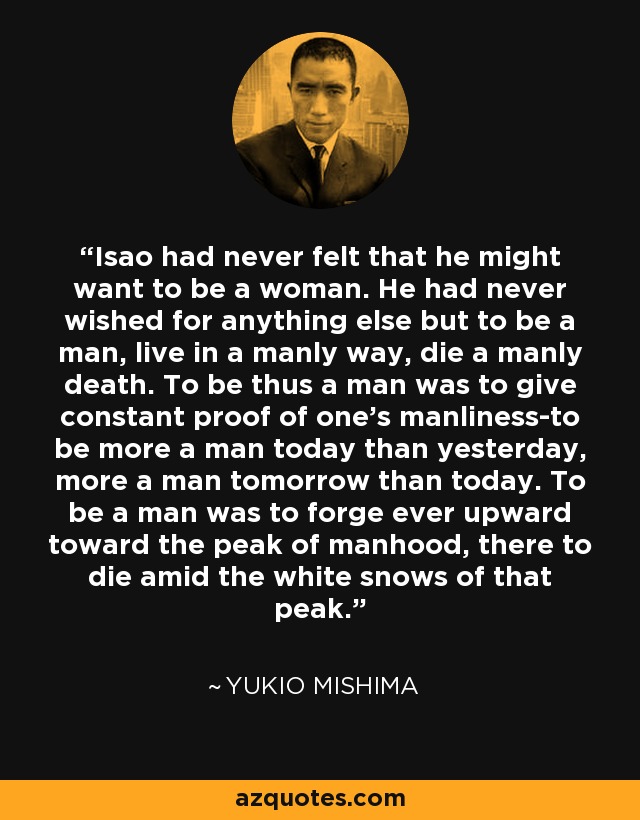 Isao had never felt that he might want to be a woman. He had never wished for anything else but to be a man, live in a manly way, die a manly death. To be thus a man was to give constant proof of one's manliness-to be more a man today than yesterday, more a man tomorrow than today. To be a man was to forge ever upward toward the peak of manhood, there to die amid the white snows of that peak. - Yukio Mishima