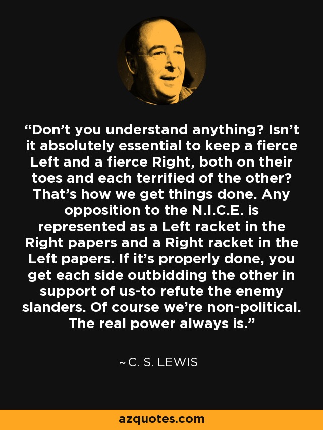Don't you understand anything? Isn't it absolutely essential to keep a fierce Left and a fierce Right, both on their toes and each terrified of the other? That's how we get things done. Any opposition to the N.I.C.E. is represented as a Left racket in the Right papers and a Right racket in the Left papers. If it's properly done, you get each side outbidding the other in support of us-to refute the enemy slanders. Of course we're non-political. The real power always is. - C. S. Lewis
