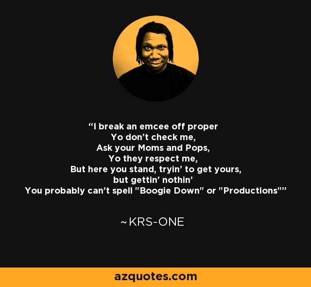 I break an emcee off proper Yo don't check me, Ask your Moms and Pops, Yo they respect me, But here you stand, tryin' to get yours, but gettin' nothin' You probably can't spell 