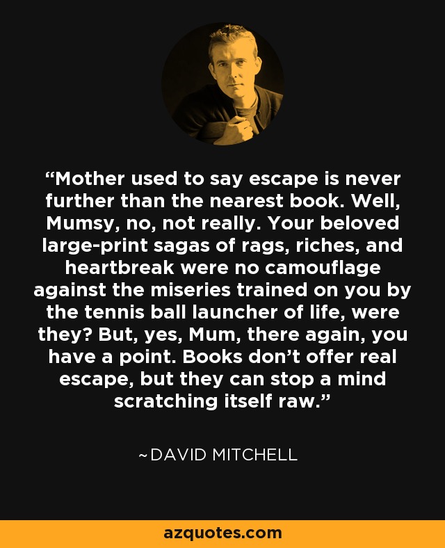 Mother used to say escape is never further than the nearest book. Well, Mumsy, no, not really. Your beloved large-print sagas of rags, riches, and heartbreak were no camouflage against the miseries trained on you by the tennis ball launcher of life, were they? But, yes, Mum, there again, you have a point. Books don’t offer real escape, but they can stop a mind scratching itself raw. - David Mitchell