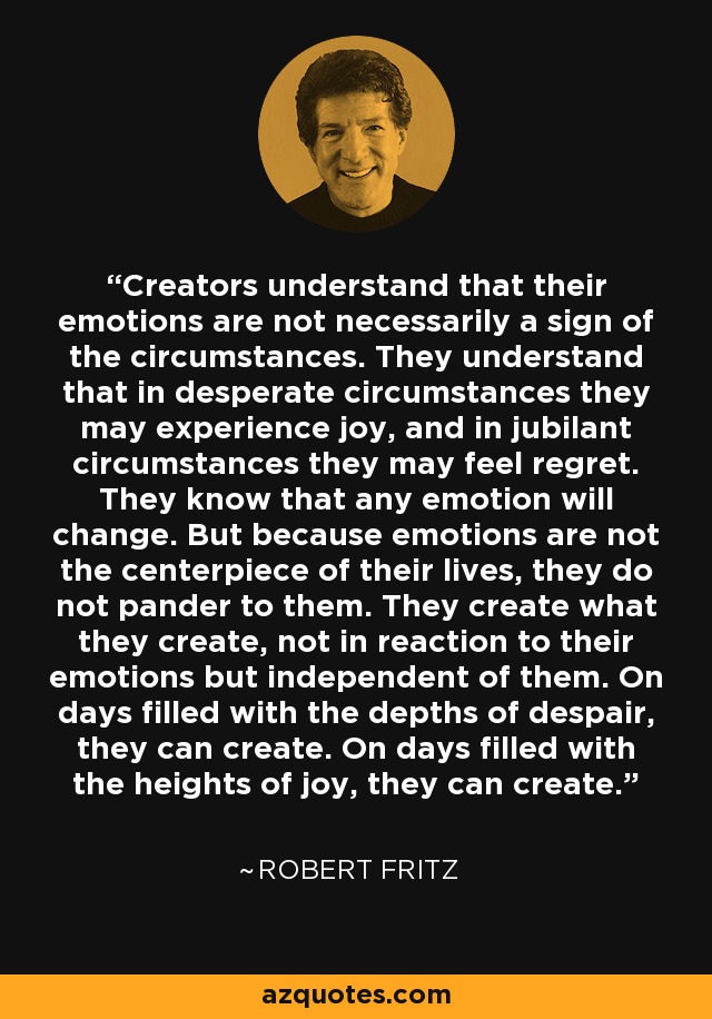 Creators understand that their emotions are not necessarily a sign of the circumstances. They understand that in desperate circumstances they may experience joy, and in jubilant circumstances they may feel regret. They know that any emotion will change. But because emotions are not the centerpiece of their lives, they do not pander to them. They create what they create, not in reaction to their emotions but independent of them. On days filled with the depths of despair, they can create. On days filled with the heights of joy, they can create. - Robert Fritz