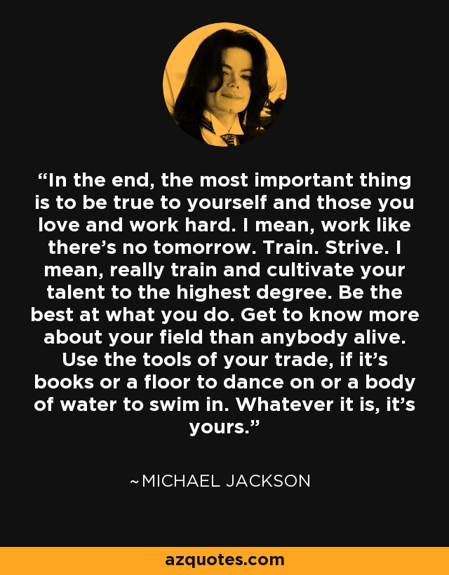 In the end, the most important thing is to be true to yourself and those you love and work hard. I mean, work like there's no tomorrow. Train. Strive. I mean, really train and cultivate your talent to the highest degree. Be the best at what you do. Get to know more about your field than anybody alive. Use the tools of your trade, if it's books or a floor to dance on or a body of water to swim in. Whatever it is, it's yours. - Michael Jackson