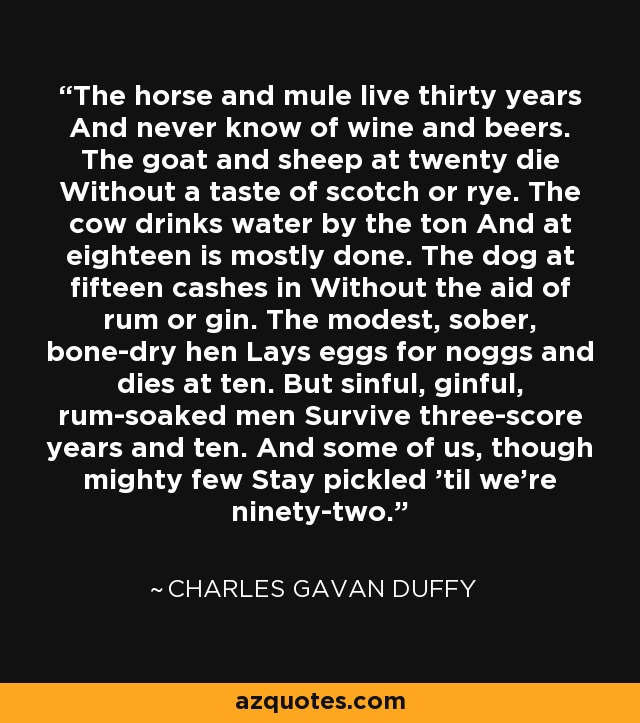 The horse and mule live thirty years And never know of wine and beers. The goat and sheep at twenty die Without a taste of scotch or rye. The cow drinks water by the ton And at eighteen is mostly done. The dog at fifteen cashes in Without the aid of rum or gin. The modest, sober, bone-dry hen Lays eggs for noggs and dies at ten. But sinful, ginful, rum-soaked men Survive three-score years and ten. And some of us, though mighty few Stay pickled 'til we're ninety-two. - Charles Gavan Duffy