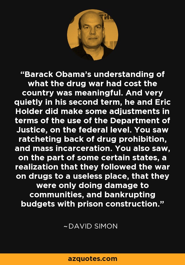 Barack Obama's understanding of what the drug war had cost the country was meaningful. And very quietly in his second term, he and Eric Holder did make some adjustments in terms of the use of the Department of Justice, on the federal level. You saw ratcheting back of drug prohibition, and mass incarceration. You also saw, on the part of some certain states, a realization that they followed the war on drugs to a useless place, that they were only doing damage to communities, and bankrupting budgets with prison construction. - David Simon