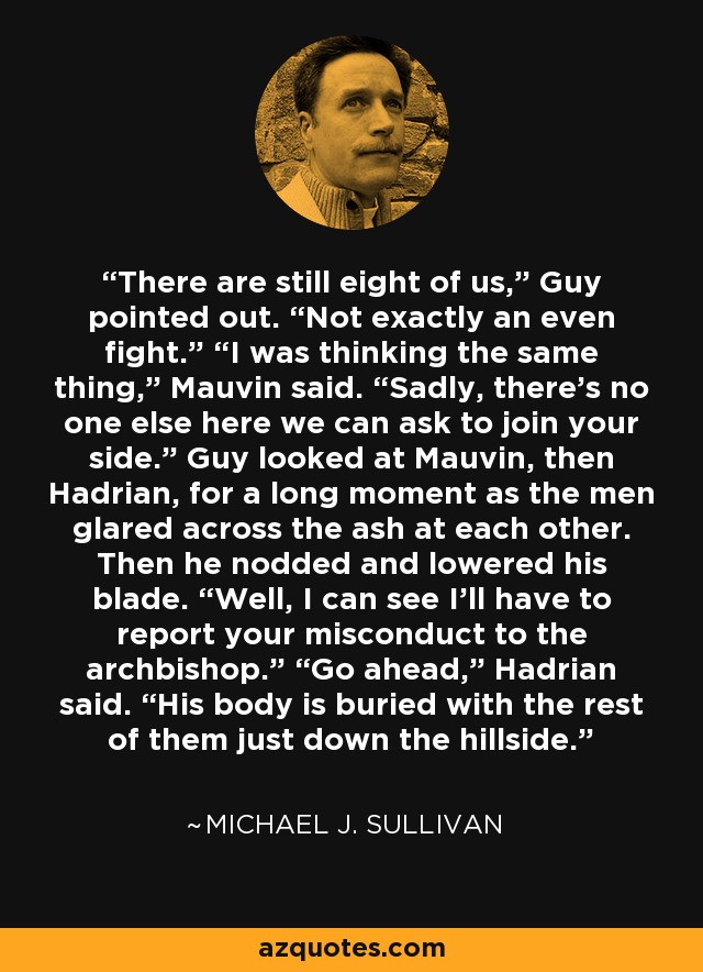 There are still eight of us,” Guy pointed out. “Not exactly an even fight.” “I was thinking the same thing,” Mauvin said. “Sadly, there’s no one else here we can ask to join your side.” Guy looked at Mauvin, then Hadrian, for a long moment as the men glared across the ash at each other. Then he nodded and lowered his blade. “Well, I can see I’ll have to report your misconduct to the archbishop.” “Go ahead,” Hadrian said. “His body is buried with the rest of them just down the hillside. - Michael J. Sullivan