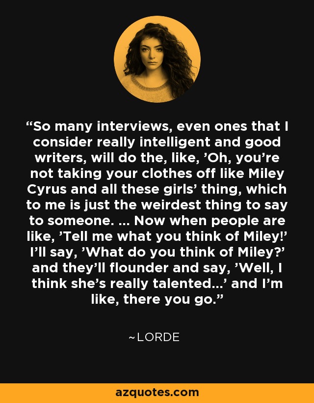 So many interviews, even ones that I consider really intelligent and good writers, will do the, like, 'Oh, you're not taking your clothes off like Miley Cyrus and all these girls' thing, which to me is just the weirdest thing to say to someone. ... Now when people are like, 'Tell me what you think of Miley!' I'll say, 'What do you think of Miley?' and they'll flounder and say, 'Well, I think she's really talented...' and I'm like, there you go. - Lorde