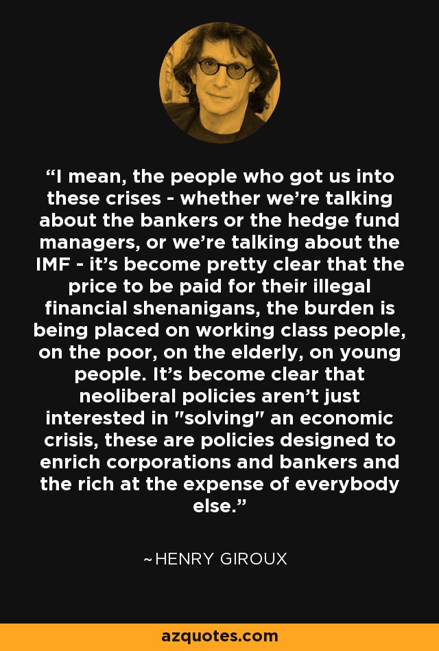 I mean, the people who got us into these crises - whether we're talking about the bankers or the hedge fund managers, or we're talking about the IMF - it's become pretty clear that the price to be paid for their illegal financial shenanigans, the burden is being placed on working class people, on the poor, on the elderly, on young people. It's become clear that neoliberal policies aren't just interested in 