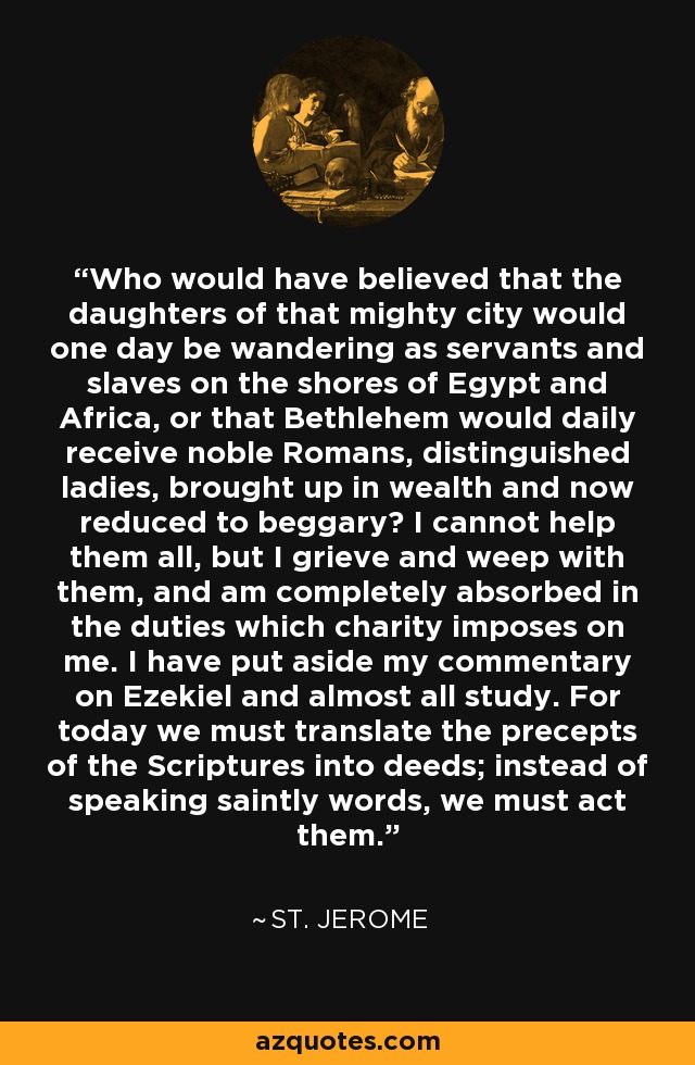 Who would have believed that the daughters of that mighty city would one day be wandering as servants and slaves on the shores of Egypt and Africa, or that Bethlehem would daily receive noble Romans, distinguished ladies, brought up in wealth and now reduced to beggary? I cannot help them all, but I grieve and weep with them, and am completely absorbed in the duties which charity imposes on me. I have put aside my commentary on Ezekiel and almost all study. For today we must translate the precepts of the Scriptures into deeds; instead of speaking saintly words, we must act them. - St. Jerome