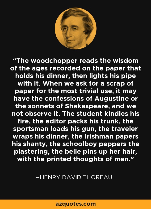 The woodchopper reads the wisdom of the ages recorded on the paper that holds his dinner, then lights his pipe with it. When we ask for a scrap of paper for the most trivial use, it may have the confessions of Augustine or the sonnets of Shakespeare, and we not observe it. The student kindles his fire, the editor packs his trunk, the sportsman loads his gun, the traveler wraps his dinner, the Irishman papers his shanty, the schoolboy peppers the plastering, the belle pins up her hair, with the printed thoughts of men. - Henry David Thoreau