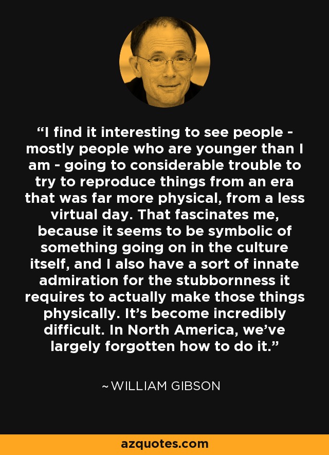 I find it interesting to see people - mostly people who are younger than I am - going to considerable trouble to try to reproduce things from an era that was far more physical, from a less virtual day. That fascinates me, because it seems to be symbolic of something going on in the culture itself, and I also have a sort of innate admiration for the stubbornness it requires to actually make those things physically. It's become incredibly difficult. In North America, we've largely forgotten how to do it. - William Gibson