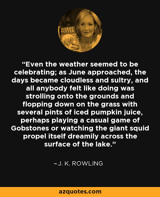 Even the weather seemed to be celebrating; as June approached, the days became cloudless and sultry, and all anybody felt like doing was strolling onto the grounds and flopping down on the grass with several pints of iced pumpkin juice, perhaps playing a casual game of Gobstones or watching the giant squid propel itself dreamily across the surface of the lake. - J. K. Rowling