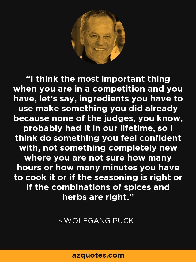 I think the most important thing when you are in a competition and you have, let's say, ingredients you have to use make something you did already because none of the judges, you know, probably had it in our lifetime, so I think do something you feel confident with, not something completely new where you are not sure how many hours or how many minutes you have to cook it or if the seasoning is right or if the combinations of spices and herbs are right. - Wolfgang Puck