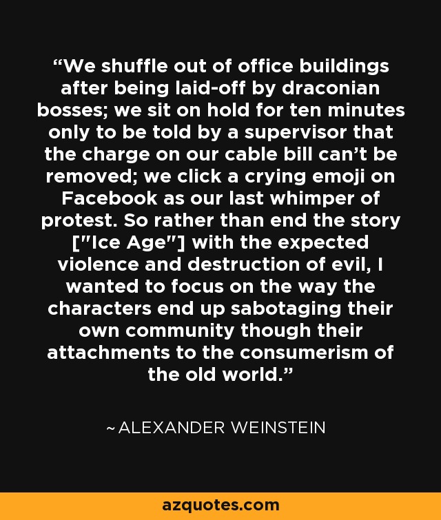 We shuffle out of office buildings after being laid-off by draconian bosses; we sit on hold for ten minutes only to be told by a supervisor that the charge on our cable bill can't be removed; we click a crying emoji on Facebook as our last whimper of protest. So rather than end the story [