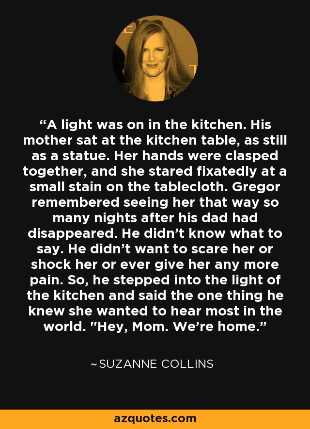 A light was on in the kitchen. His mother sat at the kitchen table, as still as a statue. Her hands were clasped together, and she stared fixatedly at a small stain on the tablecloth. Gregor remembered seeing her that way so many nights after his dad had disappeared. He didn't know what to say. He didn't want to scare her or shock her or ever give her any more pain. So, he stepped into the light of the kitchen and said the one thing he knew she wanted to hear most in the world. 
