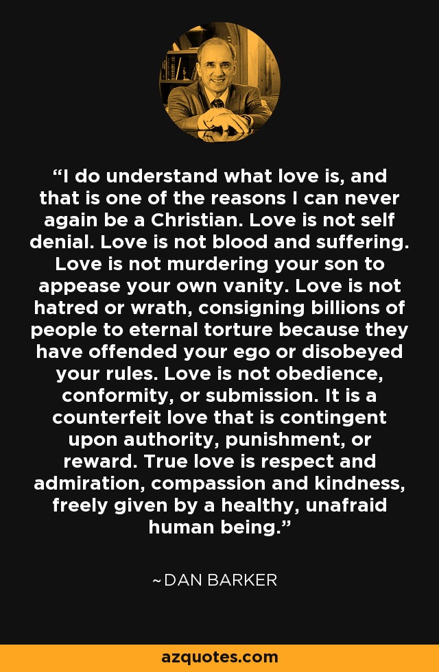 I do understand what love is, and that is one of the reasons I can never again be a Christian. Love is not self denial. Love is not blood and suffering. Love is not murdering your son to appease your own vanity. Love is not hatred or wrath, consigning billions of people to eternal torture because they have offended your ego or disobeyed your rules. Love is not obedience, conformity, or submission. It is a counterfeit love that is contingent upon authority, punishment, or reward. True love is respect and admiration, compassion and kindness, freely given by a healthy, unafraid human being. - Dan Barker