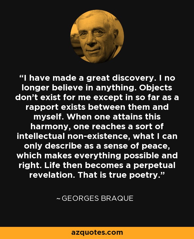 I have made a great discovery. I no longer believe in anything. Objects don't exist for me except in so far as a rapport exists between them and myself. When one attains this harmony, one reaches a sort of intellectual non-existence, what I can only describe as a sense of peace, which makes everything possible and right. Life then becomes a perpetual revelation. That is true poetry. - Georges Braque