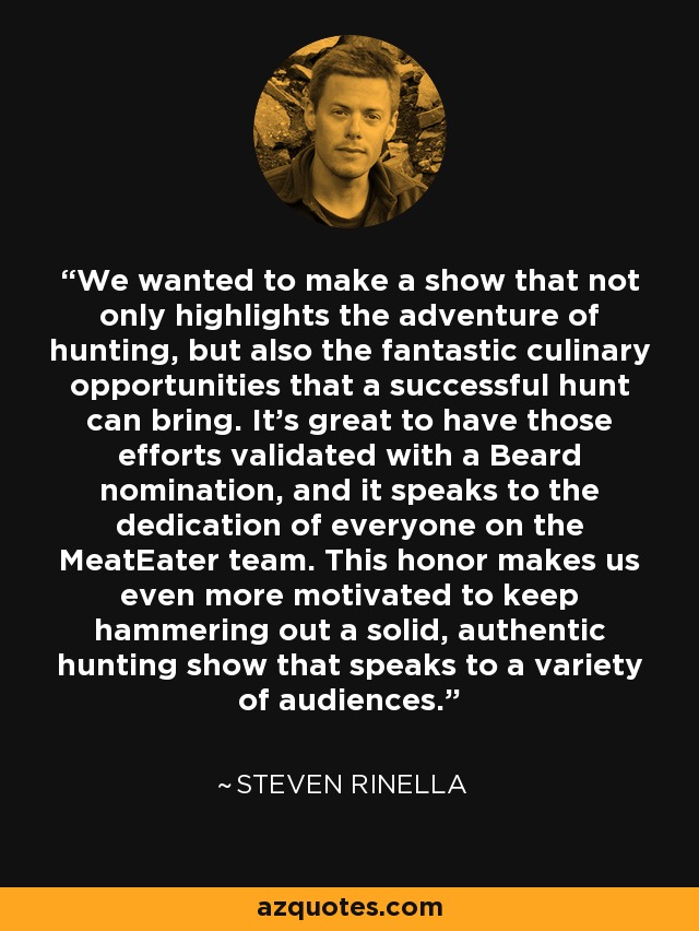 We wanted to make a show that not only highlights the adventure of hunting, but also the fantastic culinary opportunities that a successful hunt can bring. It's great to have those efforts validated with a Beard nomination, and it speaks to the dedication of everyone on the MeatEater team. This honor makes us even more motivated to keep hammering out a solid, authentic hunting show that speaks to a variety of audiences. - Steven Rinella