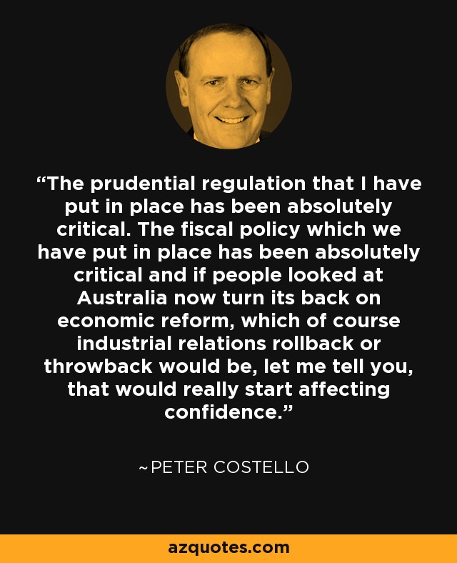 The prudential regulation that I have put in place has been absolutely critical. The fiscal policy which we have put in place has been absolutely critical and if people looked at Australia now turn its back on economic reform, which of course industrial relations rollback or throwback would be, let me tell you, that would really start affecting confidence. - Peter Costello