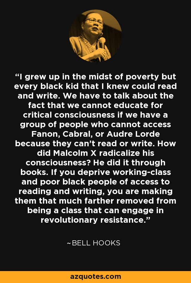 I grew up in the midst of poverty but every black kid that I knew could read and write. We have to talk about the fact that we cannot educate for critical consciousness if we have a group of people who cannot access Fanon, Cabral, or Audre Lorde because they can’t read or write. How did Malcolm X radicalize his consciousness? He did it through books. If you deprive working-class and poor black people of access to reading and writing, you are making them that much farther removed from being a class that can engage in revolutionary resistance. - Bell Hooks