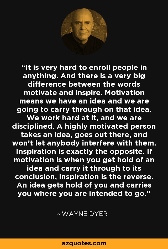 It is very hard to enroll people in anything. And there is a very big difference between the words motivate and inspire. Motivation means we have an idea and we are going to carry through on that idea. We work hard at it, and we are disciplined. A highly motivated person takes an idea, goes out there, and won't let anybody interfere with them. Inspiration is exactly the opposite. If motivation is when you get hold of an idea and carry it through to its conclusion, inspiration is the reverse. An idea gets hold of you and carries you where you are intended to go. - Wayne Dyer