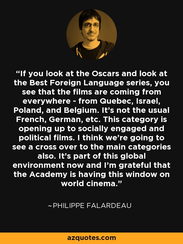 If you look at the Oscars and look at the Best Foreign Language series, you see that the films are coming from everywhere - from Quebec, Israel, Poland, and Belgium. It's not the usual French, German, etc. This category is opening up to socially engaged and political films. I think we're going to see a cross over to the main categories also. It's part of this global environment now and I'm grateful that the Academy is having this window on world cinema. - Philippe Falardeau