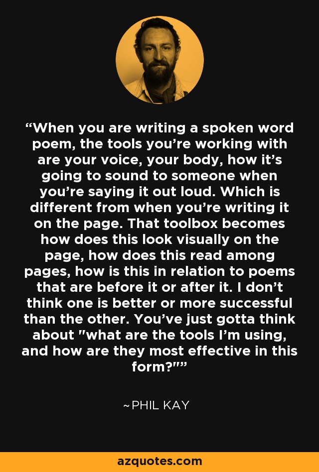 When you are writing a spoken word poem, the tools you're working with are your voice, your body, how it's going to sound to someone when you're saying it out loud. Which is different from when you're writing it on the page. That toolbox becomes how does this look visually on the page, how does this read among pages, how is this in relation to poems that are before it or after it. I don't think one is better or more successful than the other. You've just gotta think about 