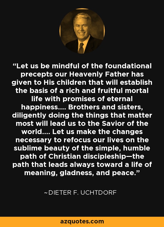 Let us be mindful of the foundational precepts our Heavenly Father has given to His children that will establish the basis of a rich and fruitful mortal life with promises of eternal happiness…. Brothers and sisters, diligently doing the things that matter most will lead us to the Savior of the world…. Let us make the changes necessary to refocus our lives on the sublime beauty of the simple, humble path of Christian discipleship—the path that leads always toward a life of meaning, gladness, and peace. - Dieter F. Uchtdorf
