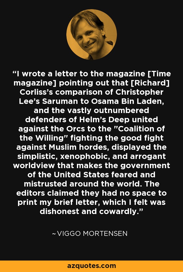 I wrote a letter to the magazine [Time magazine] pointing out that [Richard] Corliss's comparison of Christopher Lee's Saruman to Osama Bin Laden, and the vastly outnumbered defenders of Helm's Deep united against the Orcs to the 