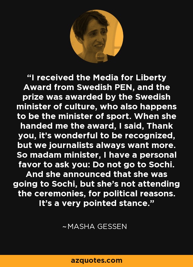 I received the Media for Liberty Award from Swedish PEN, and the prize was awarded by the Swedish minister of culture, who also happens to be the minister of sport. When she handed me the award, I said, Thank you, it's wonderful to be recognized, but we journalists always want more. So madam minister, I have a personal favor to ask you: Do not go to Sochi. And she announced that she was going to Sochi, but she's not attending the ceremonies, for political reasons. It's a very pointed stance. - Masha Gessen