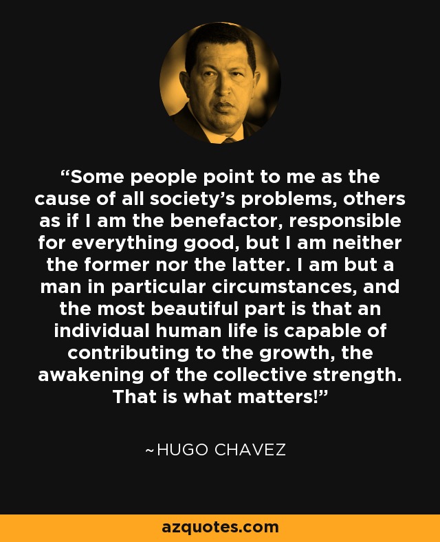 Some people point to me as the cause of all society's problems, others as if I am the benefactor, responsible for everything good, but I am neither the former nor the latter. I am but a man in particular circumstances, and the most beautiful part is that an individual human life is capable of contributing to the growth, the awakening of the collective strength. That is what matters! - Hugo Chavez