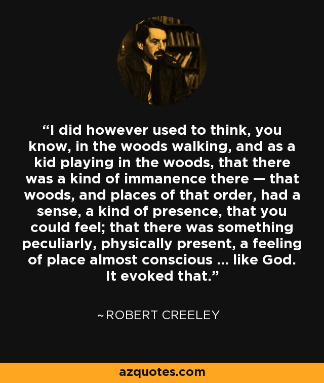 I did however used to think, you know, in the woods walking, and as a kid playing in the woods, that there was a kind of immanence there — that woods, and places of that order, had a sense, a kind of presence, that you could feel; that there was something peculiarly, physically present, a feeling of place almost conscious ... like God. It evoked that. - Robert Creeley