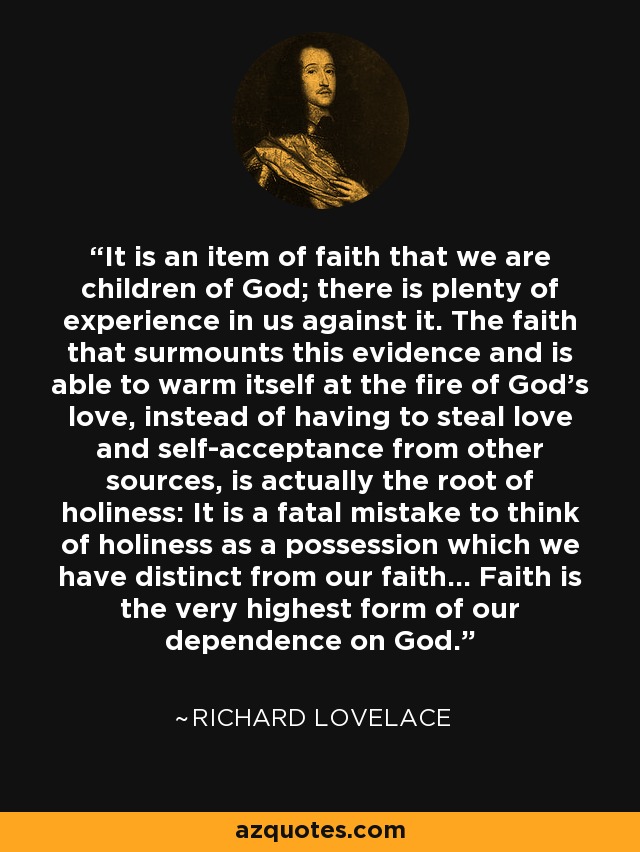 It is an item of faith that we are children of God; there is plenty of experience in us against it. The faith that surmounts this evidence and is able to warm itself at the fire of God's love, instead of having to steal love and self-acceptance from other sources, is actually the root of holiness: It is a fatal mistake to think of holiness as a possession which we have distinct from our faith... Faith is the very highest form of our dependence on God. - Richard Lovelace