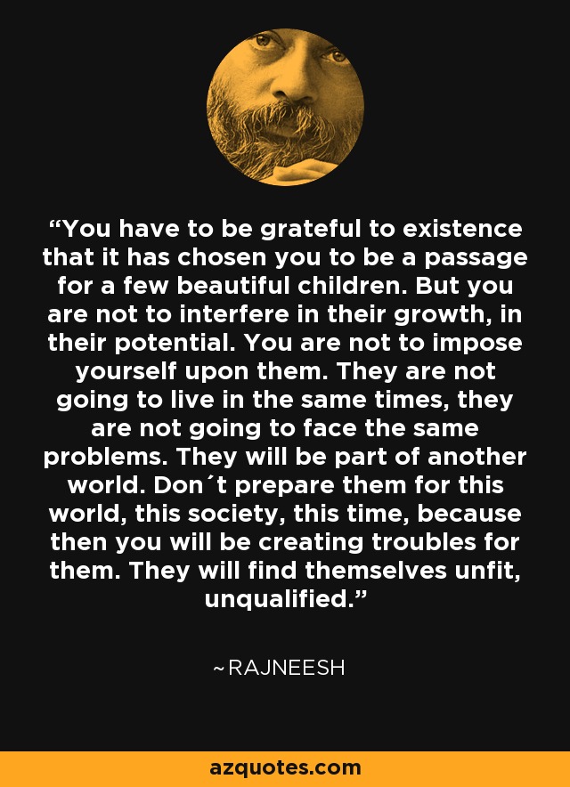 You have to be grateful to existence that it has chosen you to be a passage for a few beautiful children. But you are not to interfere in their growth, in their potential. You are not to impose yourself upon them. They are not going to live in the same times, they are not going to face the same problems. They will be part of another world. Don´t prepare them for this world, this society, this time, because then you will be creating troubles for them. They will find themselves unfit, unqualified. - Rajneesh