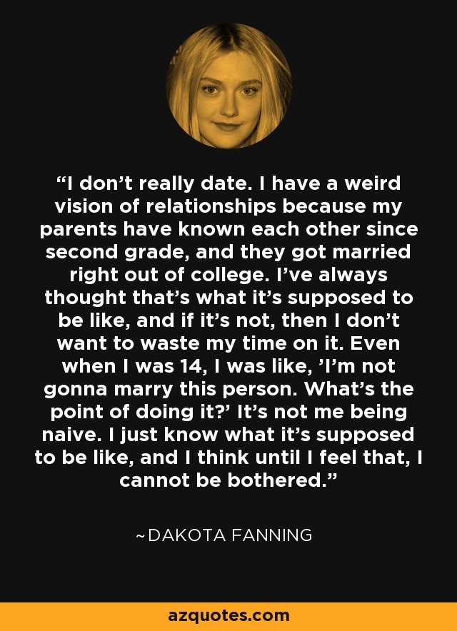 I don't really date. I have a weird vision of relationships because my parents have known each other since second grade, and they got married right out of college. I've always thought that's what it's supposed to be like, and if it's not, then I don't want to waste my time on it. Even when I was 14, I was like, 'I'm not gonna marry this person. What's the point of doing it?' It's not me being naive. I just know what it's supposed to be like, and I think until I feel that, I cannot be bothered. - Dakota Fanning