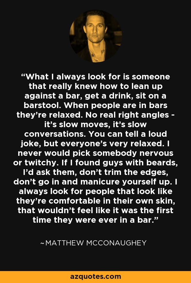 What I always look for is someone that really knew how to lean up against a bar, get a drink, sit on a barstool. When people are in bars they're relaxed. No real right angles - it's slow moves, it's slow conversations. You can tell a loud joke, but everyone's very relaxed. I never would pick somebody nervous or twitchy. If I found guys with beards, I'd ask them, don't trim the edges, don't go in and manicure yourself up. I always look for people that look like they're comfortable in their own skin, that wouldn't feel like it was the first time they were ever in a bar. - Matthew McConaughey