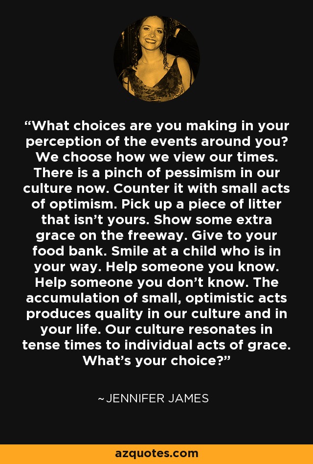 What choices are you making in your perception of the events around you? We choose how we view our times. There is a pinch of pessimism in our culture now. Counter it with small acts of optimism. Pick up a piece of litter that isn't yours. Show some extra grace on the freeway. Give to your food bank. Smile at a child who is in your way. Help someone you know. Help someone you don't know. The accumulation of small, optimistic acts produces quality in our culture and in your life. Our culture resonates in tense times to individual acts of grace. What's your choice? - Jennifer James