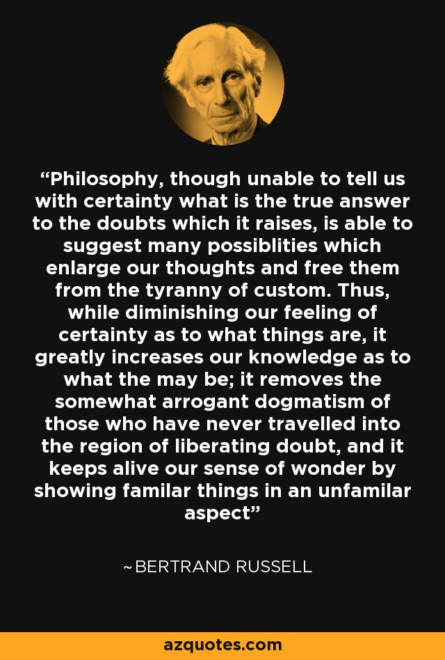 Philosophy, though unable to tell us with certainty what is the true answer to the doubts which it raises, is able to suggest many possiblities which enlarge our thoughts and free them from the tyranny of custom. Thus, while diminishing our feeling of certainty as to what things are, it greatly increases our knowledge as to what the may be; it removes the somewhat arrogant dogmatism of those who have never travelled into the region of liberating doubt, and it keeps alive our sense of wonder by showing familar things in an unfamilar aspect - Bertrand Russell