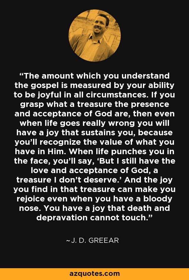 The amount which you understand the gospel is measured by your ability to be joyful in all circumstances. If you grasp what a treasure the presence and acceptance of God are, then even when life goes really wrong you will have a joy that sustains you, because you’ll recognize the value of what you have in Him. When life punches you in the face, you’ll say, ‘But I still have the love and acceptance of God, a treasure I don’t deserve.’ And the joy you find in that treasure can make you rejoice even when you have a bloody nose. You have a joy that death and depravation cannot touch. - J. D. Greear