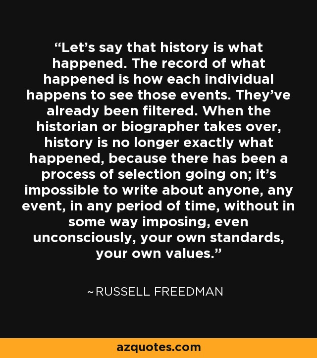 Let's say that history is what happened. The record of what happened is how each individual happens to see those events. They've already been ﬁltered. When the historian or biographer takes over, history is no longer exactly what happened, because there has been a process of selection going on; it's impossible to write about anyone, any event, in any period of time, without in some way imposing, even unconsciously, your own standards, your own values. - Russell Freedman