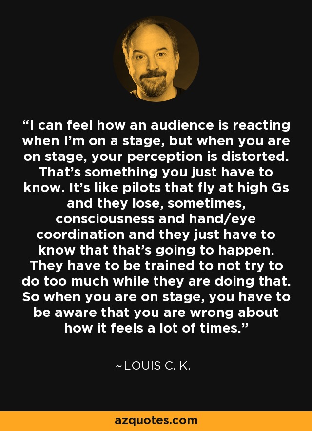 I can feel how an audience is reacting when I'm on a stage, but when you are on stage, your perception is distorted. That's something you just have to know. It's like pilots that fly at high Gs and they lose, sometimes, consciousness and hand/eye coordination and they just have to know that that's going to happen. They have to be trained to not try to do too much while they are doing that. So when you are on stage, you have to be aware that you are wrong about how it feels a lot of times. - Louis C. K.